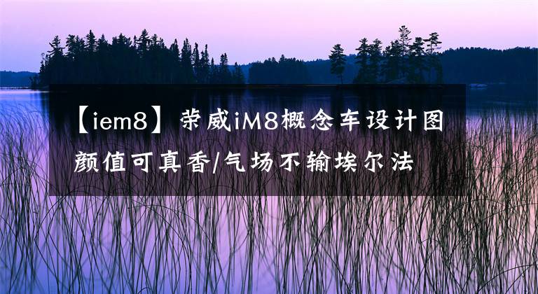 【iem8】榮威iM8概念車設(shè)計(jì)圖 顏值可真香/氣場(chǎng)不輸埃爾法