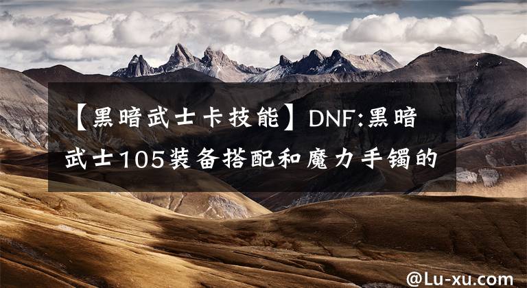 【黑暗武士卡技能】DNF:黑暗武士105裝備搭配和魔力手鐲的思考