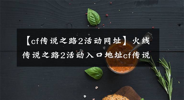 【cf傳說之路2活動網(wǎng)址】火線傳說之路2活動入口地址cf傳說之路2活動游戲介紹