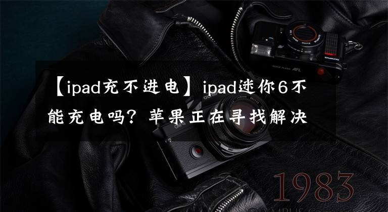 【ipad充不進(jìn)電】ipad迷你6不能充電嗎？蘋(píng)果正在尋找解決辦法