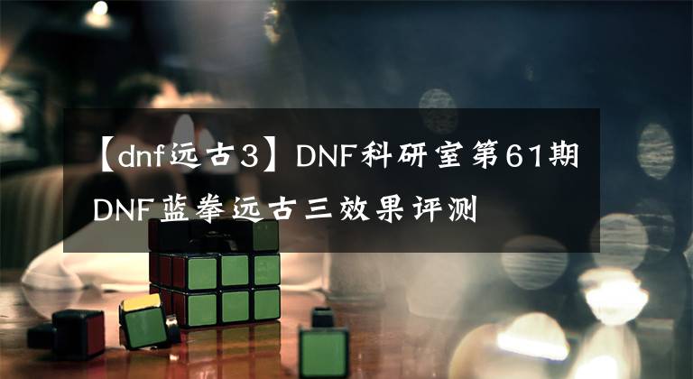 【dnf遠古3】DNF科研室第61期 DNF藍拳遠古三效果評測