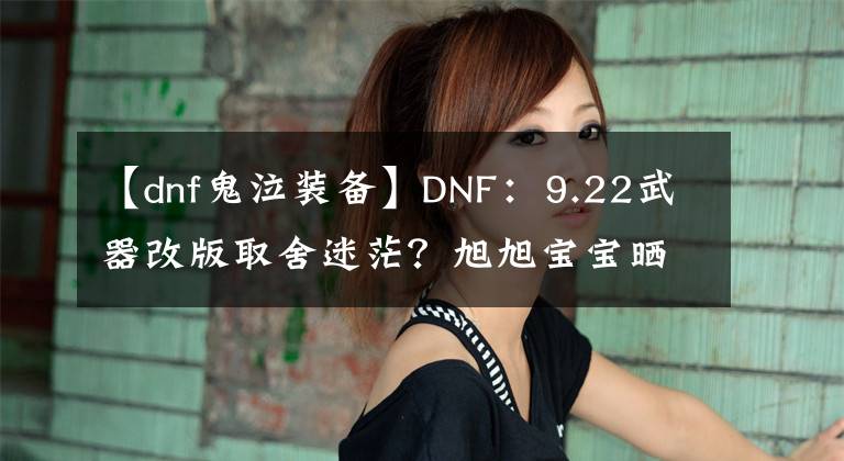 【dnf鬼泣裝備】DNF：9.22武器改版取舍迷茫？旭旭寶寶曬全職業(yè)，新版本武器選擇