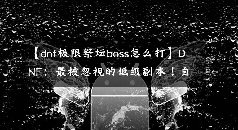 【dnf極限祭壇boss怎么打】DNF：最被忽視的低級副本！自動修理都不用買了，0氪黨的圣地