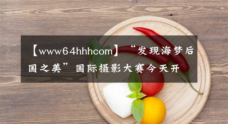 【www64hhhcom】“發(fā)現(xiàn)海夢后國之美”國際攝影大賽今天開始