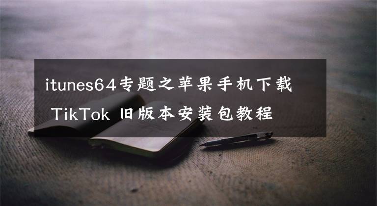 itunes64專題之蘋果手機下載 TikTok 舊版本安裝包教程