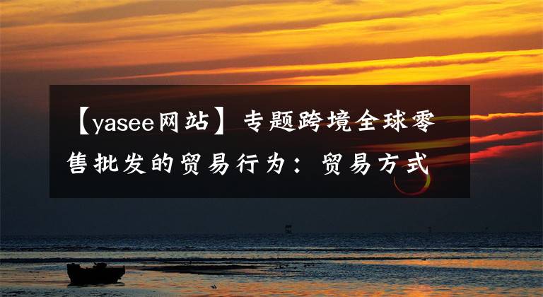 【yasee網(wǎng)站】專題跨境全球零售批發(fā)的貿(mào)易行為：貿(mào)易方式