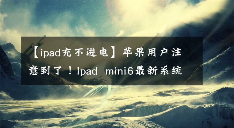 【ipad充不進(jìn)電】蘋(píng)果用戶注意到了！Ipad  mini6最新系統(tǒng)升級(jí)后無(wú)法充電