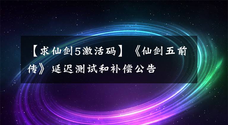 【求仙劍5激活碼】《仙劍五前傳》延遲測試和補償公告