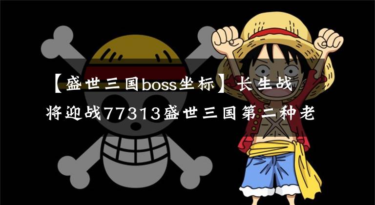 【盛世三國boss坐標】長生戰(zhàn)將迎戰(zhàn)77313盛世三國第二種老大