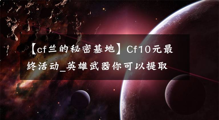 【cf蘭的秘密基地】Cf10元最終活動(dòng)_英雄武器你可以提取