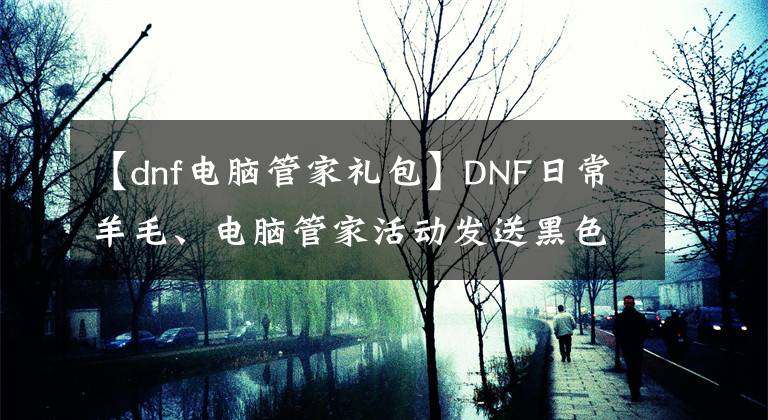 【dnf電腦管家禮包】DNF日常羊毛、電腦管家活動發(fā)送黑色鉆頭、紅薯、QB