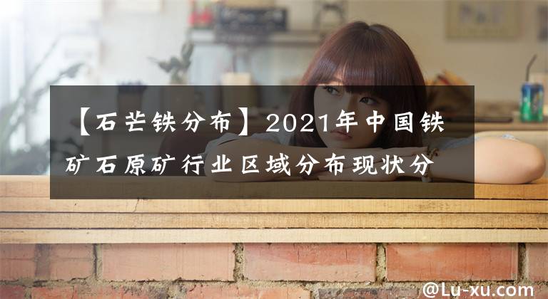 【石芒鐵分布】2021年中國鐵礦石原礦行業(yè)區(qū)域分布現(xiàn)狀分析：主要集中華北東北地區(qū)