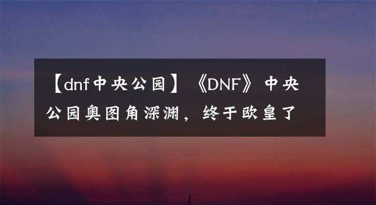 【dnf中央公園】《DNF》中央公園奧圖角深淵，終于歐皇了！