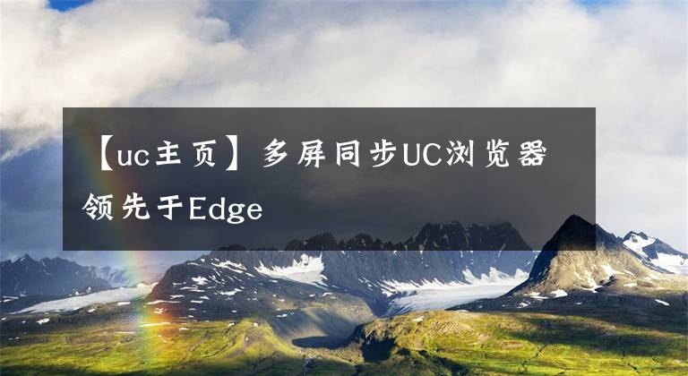 【uc主頁(yè)】多屏同步UC瀏覽器領(lǐng)先于Edge