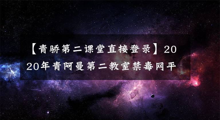 【青驕第二課堂直接登錄】2020年青阿曼第二教室禁毒網(wǎng)平臺主頁登錄入口青阿曼第二教室在線登錄