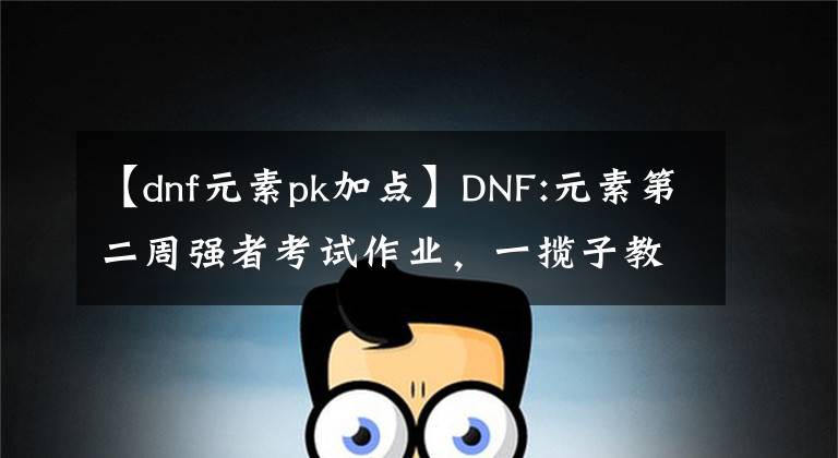 【dnf元素pk加點(diǎn)】DNF:元素第二周強(qiáng)者考試作業(yè)，一攬子教會(huì)