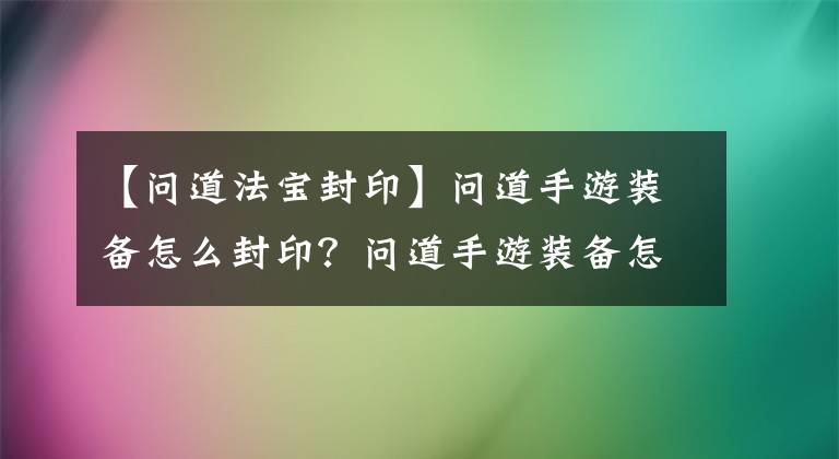 【問道法寶封印】問道手游裝備怎么封印？問道手游裝備怎么解封？