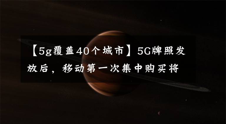 【5g覆蓋40個(gè)城市】5G牌照發(fā)放后，移動(dòng)第一次集中購(gòu)買(mǎi)將在9月末之前覆蓋40個(gè)城市。