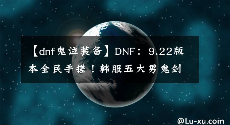 【dnf鬼泣裝備】DNF：9.22版本全民手搓！韓服五大男鬼劍士，前三裝備搭配一覽