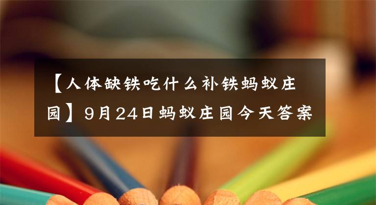 【人體缺鐵吃什么補鐵螞蟻莊園】9月24日螞蟻莊園今天答案摘要螞蟻莊園2020年9月24日悶戰(zhàn)大戰(zhàn)