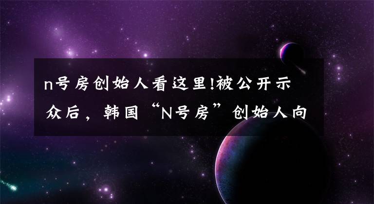 n號房創(chuàng)始人看這里!被公開示眾后，韓國“N號房”創(chuàng)始人向受害者道歉