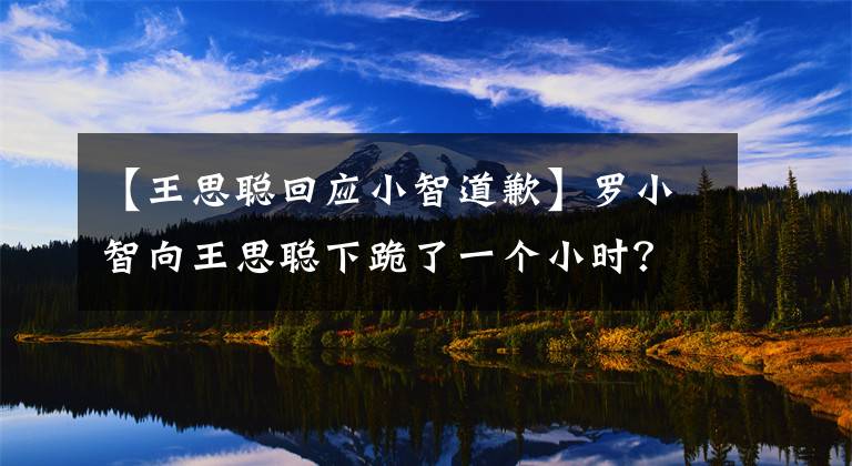 【王思聰回應小智道歉】羅小智向王思聰下跪了一個小時？直播辱罵王校長，上微博熱搜！