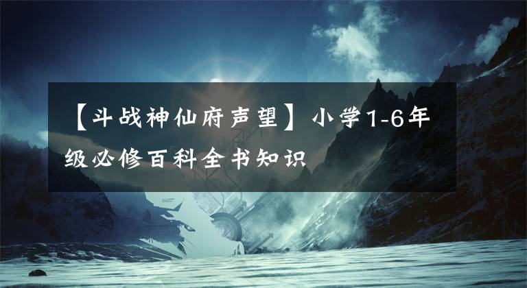 【斗戰(zhàn)神仙府聲望】小學(xué)1-6年級必修百科全書知識