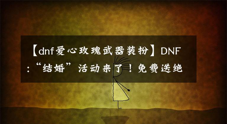 【dnf愛心玫瑰武器裝扮】DNF:“結(jié)婚”活動來了！免費(fèi)送絕版限量裝扮的話，可以得到天心通道口