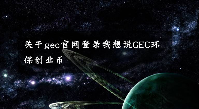 關(guān)于gec官網(wǎng)登錄我想說GEC環(huán)保創(chuàng)業(yè)幣