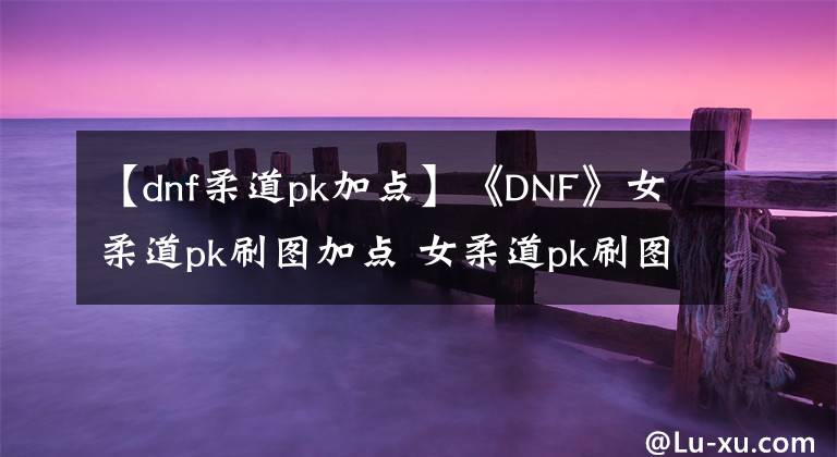 【dnf柔道pk加點(diǎn)】《DNF》女柔道pk刷圖加點(diǎn) 女柔道pk刷圖怎么加點(diǎn)