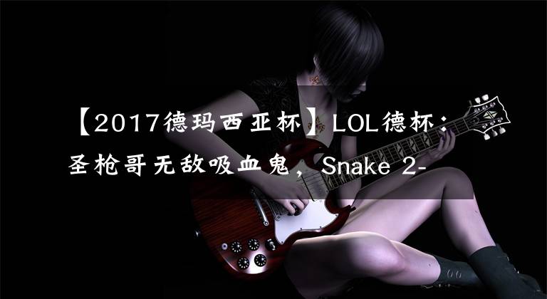 【2017德瑪西亞杯】LOL德杯：圣槍哥無敵吸血鬼，Snake 2-0擊敗BLG晉級勝者組