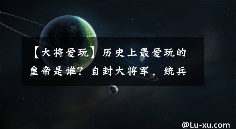 【大將愛玩】歷史上最愛玩的皇帝是誰？自封大將軍，統(tǒng)兵打仗樂無窮！