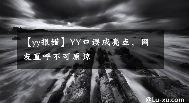 【yy報(bào)錯(cuò)】YY口誤成亮點(diǎn)，網(wǎng)友直呼不可原諒