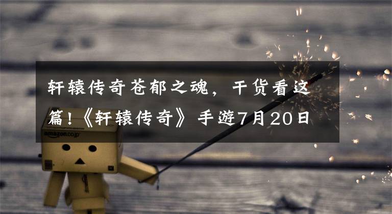 軒轅傳奇蒼郁之魂，干貨看這篇!《軒轅傳奇》手游7月20日全平臺(tái)公測(cè) 禮包福利等你領(lǐng)