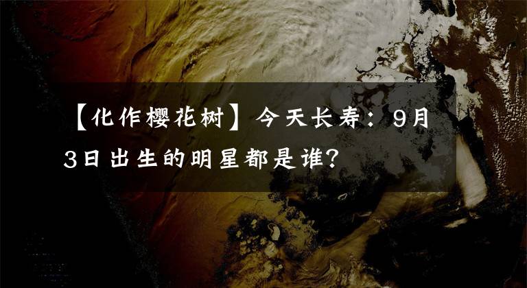 【化作櫻花樹(shù)】今天長(zhǎng)壽：9月3日出生的明星都是誰(shuí)？