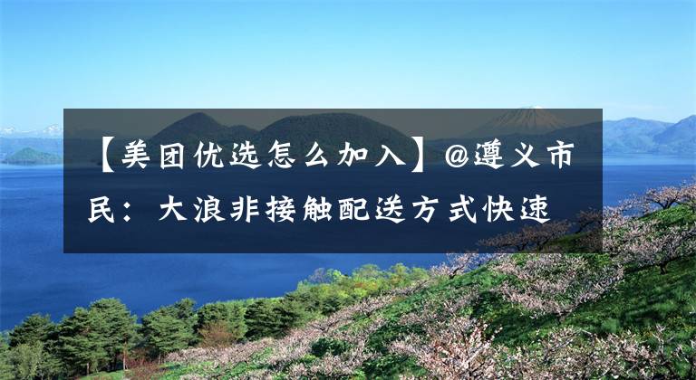 【美團(tuán)優(yōu)選怎么加入】@遵義市民：大浪非接觸配送方式快速get