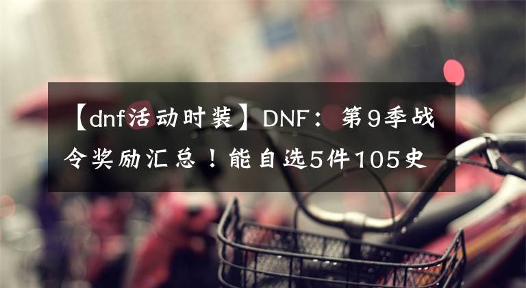 【dnf活動(dòng)時(shí)裝】DNF：第9季戰(zhàn)令獎(jiǎng)勵(lì)匯總！能自選5件105史詩，特定時(shí)裝外觀展示