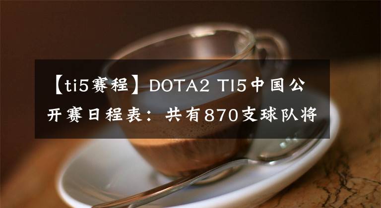 【ti5賽程】DOTA2 TI5中國公開賽日程表：共有870支球隊將于5月16日開始小組賽。