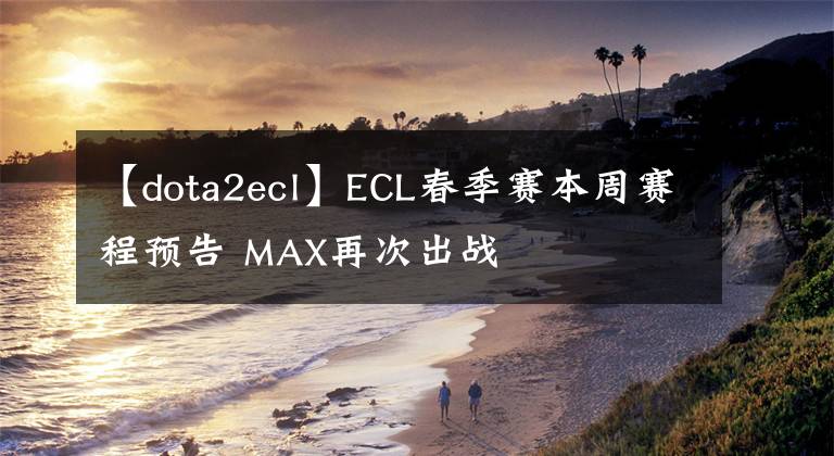 【dota2ecl】ECL春季賽本周賽程預告 MAX再次出戰(zhàn)