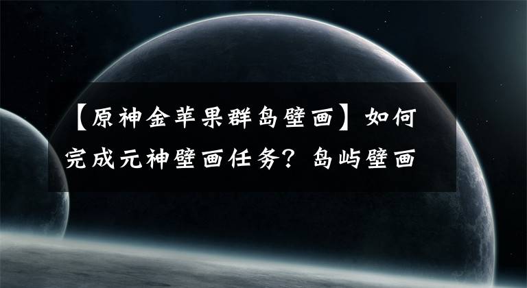 【原神金蘋果群島壁畫】如何完成元神壁畫任務(wù)？島嶼壁畫在哪里？壁畫5個具體位置