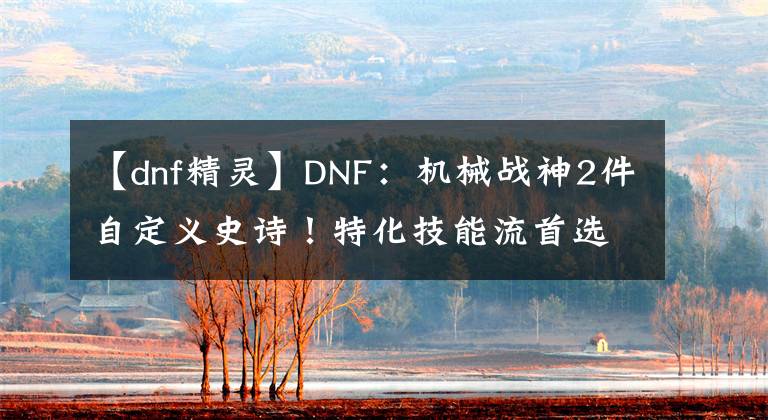 【dnf精靈】DNF：機(jī)械戰(zhàn)神2件自定義史詩！特化技能流首選，傷害爆發(fā)強(qiáng)度高