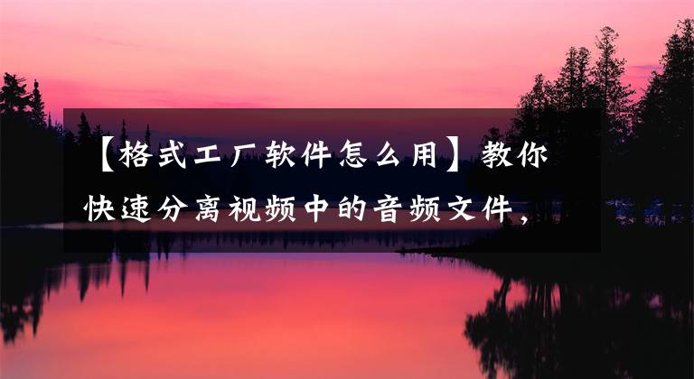 【格式工廠軟件怎么用】教你快速分離視頻中的音頻文件，簡單易學(xué)