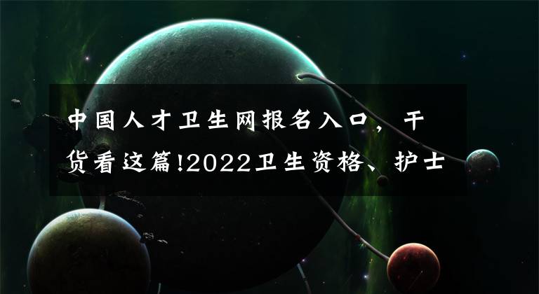 中國人才衛(wèi)生網(wǎng)報(bào)名入口，干貨看這篇!2022衛(wèi)生資格、護(hù)士考試準(zhǔn)考證打印時間及要求