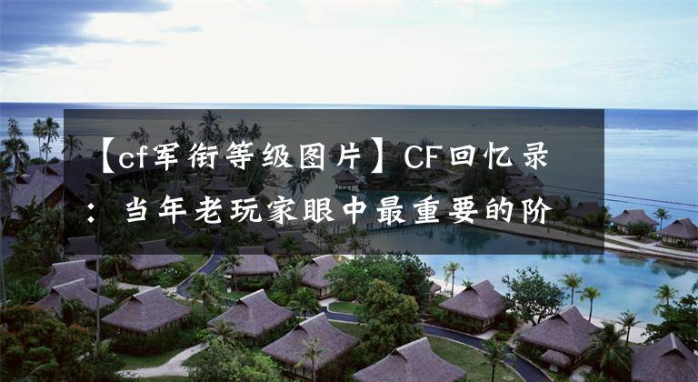 【cf軍銜等級圖片】CF回憶錄：當(dāng)年老玩家眼中最重要的階級比隊(duì)長還大。