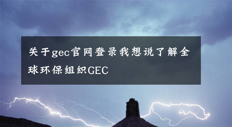 關(guān)于gec官網(wǎng)登錄我想說了解全球環(huán)保組織GEC