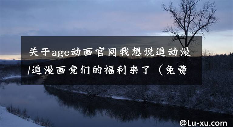 關(guān)于age動畫官網(wǎng)我想說追動漫/追漫畫黨們的福利來了（免費更新快）