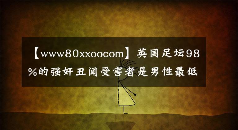 【www80xxoocom】英國足壇98%的強(qiáng)奸丑聞受害者是男性最低受害者的4歲