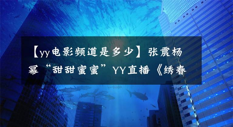 【yy電影頻道是多少】張震楊冪“甜甜蜜蜜”YY直播《繡春刀·修羅戰(zhàn)場(chǎng)》發(fā)布會(huì)