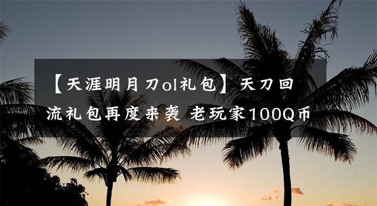 【天涯明月刀ol禮包】天刀回流禮包再度來襲 老玩家100Q幣領(lǐng)取詳解