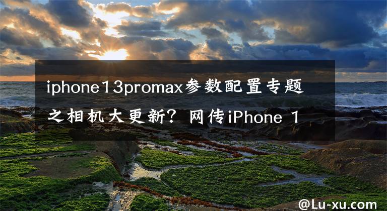 iphone13promax參數(shù)配置專題之相機大更新？網(wǎng)傳iPhone 13 Pro Max部分硬件參數(shù)揭秘